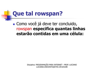 Que tal rowspan?
   Como você já deve ter concluido,
    rowspan especifica quantas linhas
    estarão contidas em uma célula:




         Disciplina: PROGRAMAÇÃO PARA INTERNET - PROF. LUCIANO
                     LUCIANO.CRECENTE@ETEC.SP.GOV.BR
 
