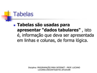 Tabelas
   Tabelas são usadas para
    apresentar "dados tabulares" , isto
    é, informação que deva ser apresentada
    em linhas e colunas, de forma lógica.




         Disciplina: PROGRAMAÇÃO PARA INTERNET - PROF. LUCIANO
                     LUCIANO.CRECENTE@ETEC.SP.GOV.BR
 