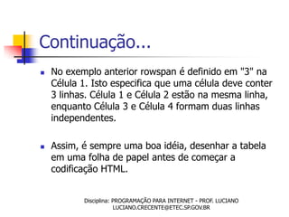 Continuação...
   No exemplo anterior rowspan é definido em "3" na
    Célula 1. Isto especifica que uma célula deve conter
    3 linhas. Célula 1 e Célula 2 estão na mesma linha,
    enquanto Célula 3 e Célula 4 formam duas linhas
    independentes.

   Assim, é sempre uma boa idéia, desenhar a tabela
    em uma folha de papel antes de começar a
    codificação HTML.


           Disciplina: PROGRAMAÇÃO PARA INTERNET - PROF. LUCIANO
                       LUCIANO.CRECENTE@ETEC.SP.GOV.BR
 