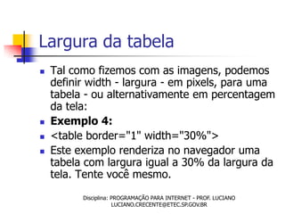 Largura da tabela
   Tal como fizemos com as imagens, podemos
    definir width - largura - em pixels, para uma
    tabela - ou alternativamente em percentagem
    da tela:
   Exemplo 4:
   <table border="1" width="30%">
   Este exemplo renderiza no navegador uma
    tabela com largura igual a 30% da largura da
    tela. Tente você mesmo.
          Disciplina: PROGRAMAÇÃO PARA INTERNET - PROF. LUCIANO
                      LUCIANO.CRECENTE@ETEC.SP.GOV.BR
 