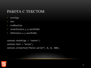 РАБОТА С ТЕКСТОМ
•   textAlign
•   font
•   textBaseLine
•   strokeText(text, x, y, maxWidth)
•   fillText(text, x, y, maxWidth)


context.textAlign = ‘center’;
context.font = ‘Arial’;
context.strokeText(‚Hello world!‛, 0, 0, 300);




                                                 14
 