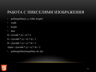 РАБОТА С ПИКСЕЛЯМИ ИЗОБРАЖЕНИЯ
•   getImageData(x, y, width, height)
•   width
•   height
•   data
R = ((width * y) + x) * 4
G = (((width * y) + x) * 4) + 1
B = (((width * y) + x) * 4) + 2
Alpha = (((width * y) + x) * 4) + 3
•   putImageData(imageData, dx, dy)




                                        16
 
