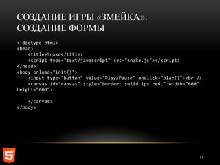 СОЗДАНИЕ ИГРЫ «ЗМЕЙКА».
СОЗДАНИЕ ФОРМЫ
<!doctype html>
<head>
    <title>Snake</title>
    <script type="text/javascript" src="snake.js"></script>
</head>
<body onload="init()">
    <input type="button" value="Play/Pause" onclick="play()"><br />
    <canvas id="canvas" style="border: solid 1px red;" width="600"
height="600">

    </canvas>
</body>




                                                                  17
 