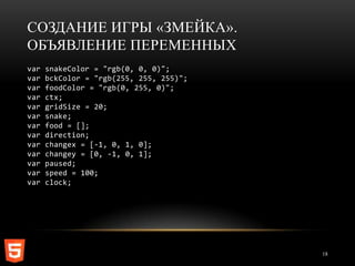 СОЗДАНИЕ ИГРЫ «ЗМЕЙКА».
ОБЪЯВЛЕНИЕ ПЕРЕМЕННЫХ
var   snakeColor = "rgb(0, 0, 0)";
var   bckColor = "rgb(255, 255, 255)";
var   foodColor = "rgb(0, 255, 0)";
var   ctx;
var   gridSize = 20;
var   snake;
var   food = [];
var   direction;
var   changex = [-1, 0, 1, 0];
var   changey = [0, -1, 0, 1];
var   paused;
var   speed = 100;
var   clock;




                                         18
 