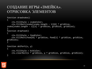 СОЗДАНИЕ ИГРЫ «ЗМЕЙКА».
ОТРИСОВКА ЭЛЕМЕНТОВ
function drawSnake()
{
    ctx.fillStyle = snakeColor;
    ctx.fillRect(snake[snake.length - 1][0] * gridSize,
snake[snake.length - 1][1] * gridSize, gridSize, gridSize);
}
function drawFood()
{
    ctx.fillStyle = foodColor;
    ctx.fillRect(food[0] * gridSize, food[1] * gridSize, gridSize,
gridSize);
}

function delPart(x, y)
{
    ctx.fillStyle = bckColor;
    ctx.clearRect(x * gridSize, y * gridSize, gridSize, gridSize);
}




                                                                     19
 
