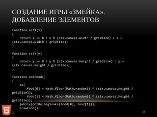 СОЗДАНИЕ ИГРЫ «ЗМЕЙКА».
ДОБАВЛЕНИЕ ЭЛЕМЕНТОВ
function setX(x)
{
    return x >= 0 ? x % (ctx.canvas.width / gridSize) : x +
(ctx.canvas.width / gridSize);
}

function setY(y)
{
    return y >= 0 ? y % (ctx.canvas.height / gridSize) : y +
(ctx.canvas.height / gridSize);
}

function addFood()
{
    do{
        food[0] = Math.floor(Math.random() * (ctx.canvas.height /
gridSize));
        food[1] = Math.floor(Math.random() * (ctx.canvas.height /
gridSize));
    }while(dotBelongSnake(food[0], food[1]));
    drawFood();
}                                                                   21
 