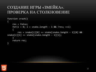 СОЗДАНИЕ ИГРЫ «ЗМЕЙКА».
ПРОВЕРКА НА СТОЛКНОВЕНИЕ
function crash()
{
    res = false;
    for(i = 0; i < snake.length - 1 && !res; ++i)
    {
        res = snake[i][0] == snake[snake.length - 1][0] &&
snake[i][1] == snake[snake.length - 1][1];
    }
    return res;
}




                                                             22
 