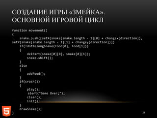 СОЗДАНИЕ ИГРЫ «ЗМЕЙКА».
ОСНОВНОЙ ИГРОВОЙ ЦИКЛ
function movement()
{
    snake.push([setX(snake[snake.length - 1][0] + changex[direction]),
setY(snake[snake.length - 1][1] + changey[direction])])
    if(!dotBelongSnake(food[0], food[1]))
    {
         delPart(snake[0][0], snake[0][1]);
         snake.shift();
    }
    else
    {
         addFood();
    }
    if(crash())
    {
         play();
         alert("Game Over;");
         clear();
         init();
    }
    drawSnake();
}                                                                      24
 
