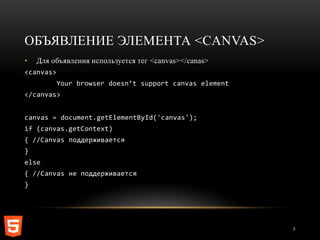 ОБЪЯВЛЕНИЕ ЭЛЕМЕНТА <CANVAS>
•   Для объявления используется тег <canvas></canas>
<canvas>
           Your browser doesn’t support canvas element
</canvas>


canvas = document.getElementById('canvas');
if (canvas.getContext)
{ //Canvas поддерживается
}
else
{ //Canvas не поддерживается
}




                                                         5
 