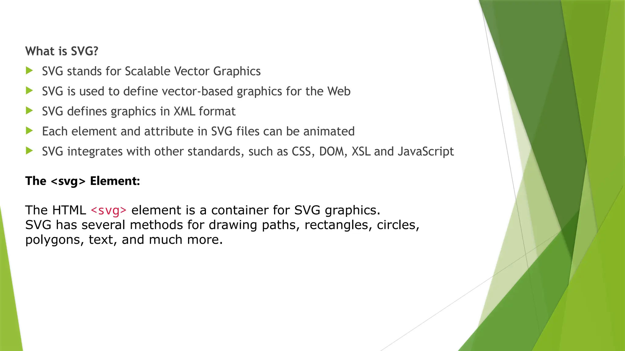 What is SVG?
 SVG stands for Scalable Vector Graphics
 SVG is used to define vector-based graphics for the Web
 SVG defines graphics in XML format
 Each element and attribute in SVG files can be animated
 SVG integrates with other standards, such as CSS, DOM, XSL and JavaScript
The <svg> Element:
The HTML <svg> element is a container for SVG graphics.
SVG has several methods for drawing paths, rectangles, circles,
polygons, text, and much more.
 