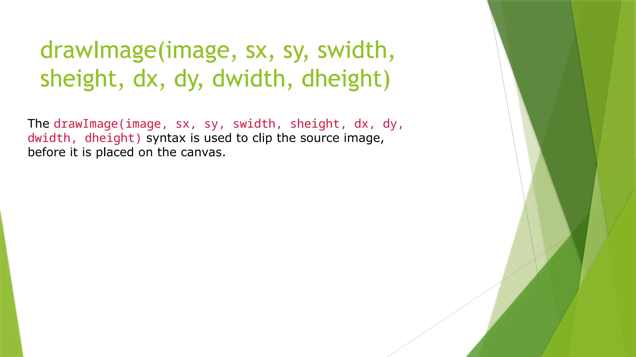 drawImage(image, sx, sy, swidth,
sheight, dx, dy, dwidth, dheight)
The drawImage(image, sx, sy, swidth, sheight, dx, dy,
dwidth, dheight) syntax is used to clip the source image,
before it is placed on the canvas.
 