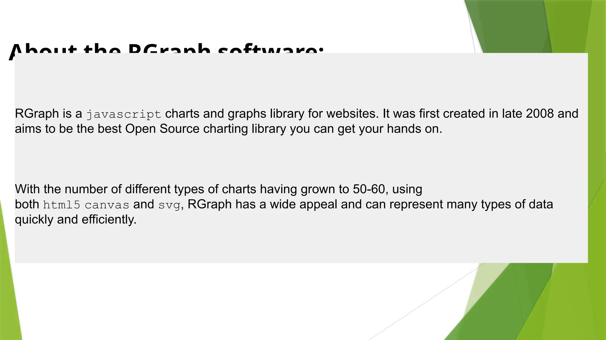About the RGraph software:
RGraph is a javascript charts and graphs library for websites. It was first created in late 2008 and
aims to be the best Open Source charting library you can get your hands on.
With the number of different types of charts having grown to 50-60, using
both html5 canvas and svg, RGraph has a wide appeal and can represent many types of data
quickly and efficiently.
 