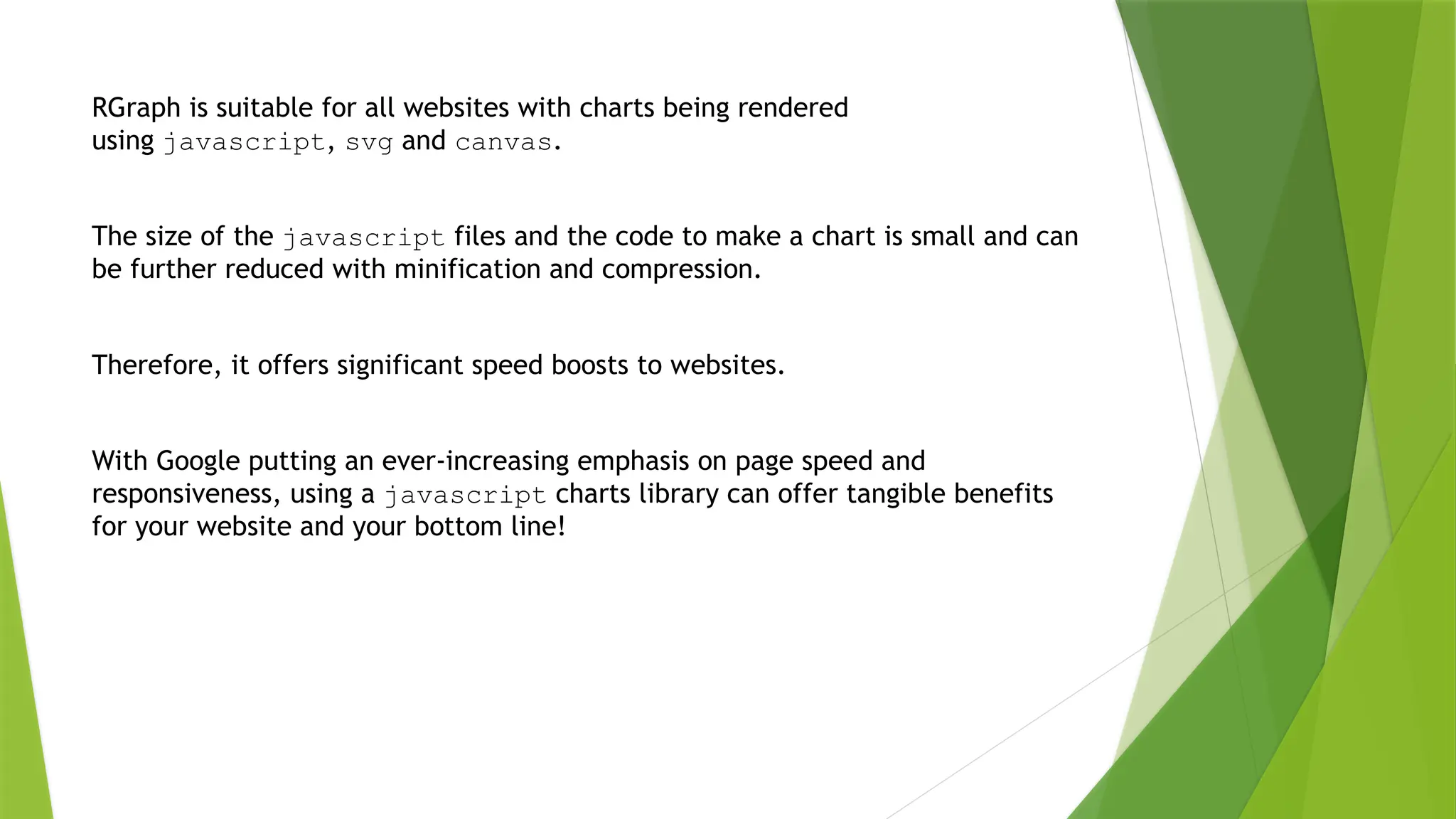 RGraph is suitable for all websites with charts being rendered
using javascript, svg and canvas.
The size of the javascript files and the code to make a chart is small and can
be further reduced with minification and compression.
Therefore, it offers significant speed boosts to websites.
With Google putting an ever-increasing emphasis on page speed and
responsiveness, using a javascript charts library can offer tangible benefits
for your website and your bottom line!
 