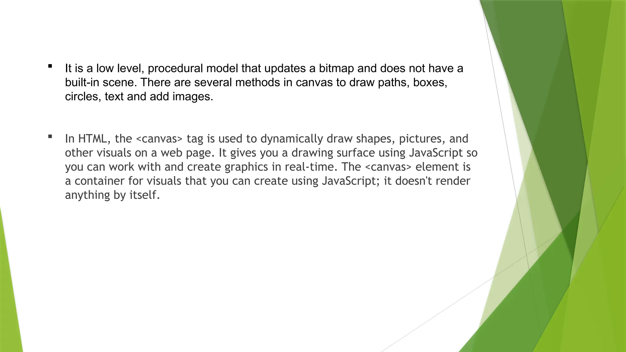  It is a low level, procedural model that updates a bitmap and does not have a
built-in scene. There are several methods in canvas to draw paths, boxes,
circles, text and add images.
 In HTML, the <canvas> tag is used to dynamically draw shapes, pictures, and
other visuals on a web page. It gives you a drawing surface using JavaScript so
you can work with and create graphics in real-time. The <canvas> element is
a container for visuals that you can create using JavaScript; it doesn't render
anything by itself.
 