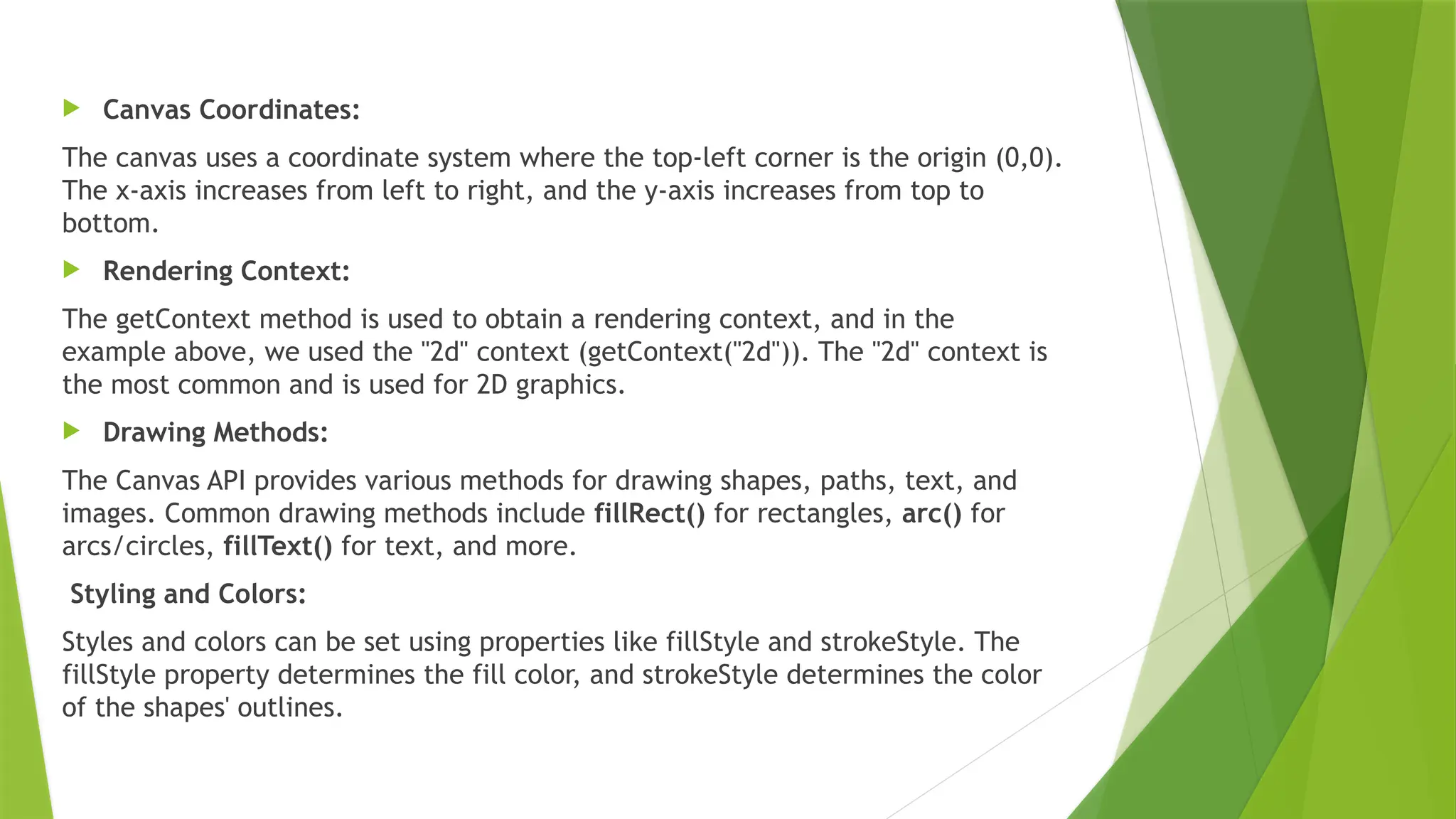  Canvas Coordinates:
The canvas uses a coordinate system where the top-left corner is the origin (0,0).
The x-axis increases from left to right, and the y-axis increases from top to
bottom.
 Rendering Context:
The getContext method is used to obtain a rendering context, and in the
example above, we used the "2d" context (getContext("2d")). The "2d" context is
the most common and is used for 2D graphics.
 Drawing Methods:
The Canvas API provides various methods for drawing shapes, paths, text, and
images. Common drawing methods include fillRect() for rectangles, arc() for
arcs/circles, fillText() for text, and more.
Styling and Colors:
Styles and colors can be set using properties like fillStyle and strokeStyle. The
fillStyle property determines the fill color, and strokeStyle determines the color
of the shapes' outlines.
 
