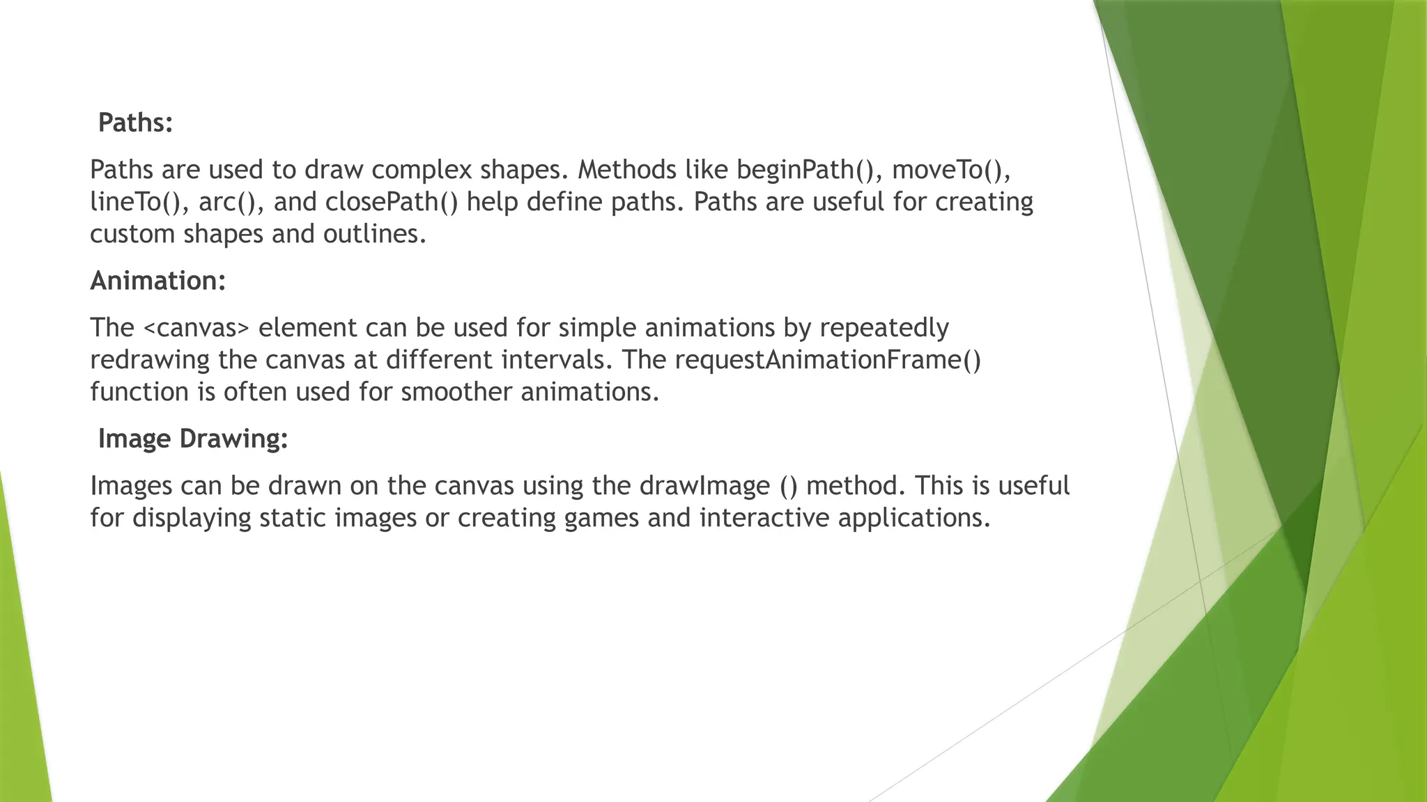 Paths:
Paths are used to draw complex shapes. Methods like beginPath(), moveTo(),
lineTo(), arc(), and closePath() help define paths. Paths are useful for creating
custom shapes and outlines.
Animation:
The <canvas> element can be used for simple animations by repeatedly
redrawing the canvas at different intervals. The requestAnimationFrame()
function is often used for smoother animations.
Image Drawing:
Images can be drawn on the canvas using the drawImage () method. This is useful
for displaying static images or creating games and interactive applications.
 