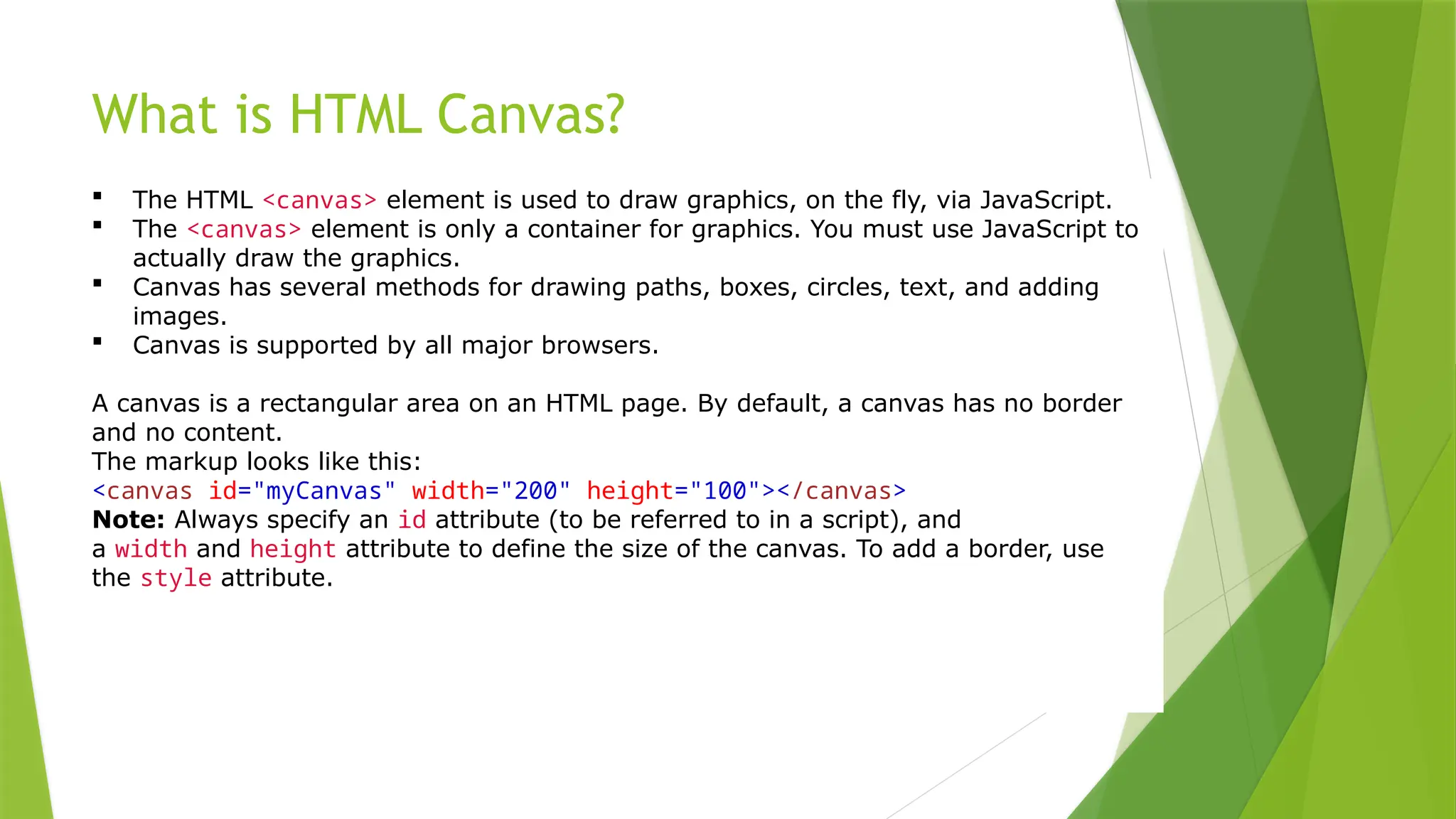 What is HTML Canvas?
 The HTML <canvas> element is used to draw graphics, on the fly, via JavaScript.
 The <canvas> element is only a container for graphics. You must use JavaScript to
actually draw the graphics.
 Canvas has several methods for drawing paths, boxes, circles, text, and adding
images.
 Canvas is supported by all major browsers.
A canvas is a rectangular area on an HTML page. By default, a canvas has no border
and no content.
The markup looks like this:
<canvas id="myCanvas" width="200" height="100"></canvas>
Note: Always specify an id attribute (to be referred to in a script), and
a width and height attribute to define the size of the canvas. To add a border, use
the style attribute.
 