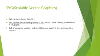 SVG(Scalable Vector Graphics)
 SVG (Scalable Vector Graphics)
 SVG defines vector-based graphics in XML, which can be directly embedded in
HTML pages.
 SVG graphics are scalable, and do not lose any quality if they are zoomed or
resized:
 