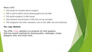 What is SVG?
 SVG stands for Scalable Vector Graphics
 SVG is used to define vector-based graphics for the Web
 SVG defines graphics in XML format
 Each element and attribute in SVG files can be animated
 SVG integrates with other standards, such as CSS, DOM, XSL and JavaScript
The <svg> Element:
The HTML <svg> element is a container for SVG graphics.
SVG has several methods for drawing paths, rectangles, circles,
polygons, text, and much more.
 
