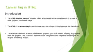 Canvas Tag in HTML
Introduction
 The HTML canvas element provides HTML a bitmapped surface to work with. It is used to
draw graphics on the web page.
 The HTML 5 <canvas> tag is used to draw graphics using scripting language like JavaScript.
 The <canvas> element is only a container for graphics, you must need a scripting language to
draw the graphics. The <canvas> element allows for dynamic and scriptable rendering of 2D
shapes and bitmap images.
 