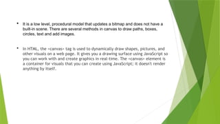  It is a low level, procedural model that updates a bitmap and does not have a
built-in scene. There are several methods in canvas to draw paths, boxes,
circles, text and add images.
 In HTML, the <canvas> tag is used to dynamically draw shapes, pictures, and
other visuals on a web page. It gives you a drawing surface using JavaScript so
you can work with and create graphics in real-time. The <canvas> element is
a container for visuals that you can create using JavaScript; it doesn't render
anything by itself.
 