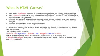 What is HTML Canvas?
 The HTML <canvas> element is used to draw graphics, on the fly, via JavaScript.
 The <canvas> element is only a container for graphics. You must use JavaScript to
actually draw the graphics.
 Canvas has several methods for drawing paths, boxes, circles, text, and adding
images.
 Canvas is supported by all major browsers.
A canvas is a rectangular area on an HTML page. By default, a canvas has no border
and no content.
The markup looks like this:
<canvas id="myCanvas" width="200" height="100"></canvas>
Note: Always specify an id attribute (to be referred to in a script), and
a width and height attribute to define the size of the canvas. To add a border, use
the style attribute.
 