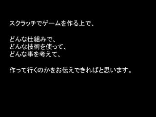 スクラッチでゲームを作る上で、

どんな仕組みで、
どんな技術を使って、
どんな事を考えて、

作って行くのかをお伝えできればと思います。
 