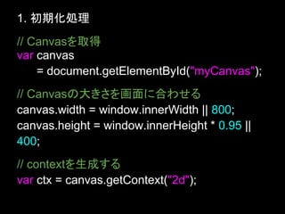 1. 初期化処理
// Canvasを取得
var canvas
    = document.getElementById("myCanvas");
// Canvasの大きさを画面に合わせる
canvas.width = window.innerWidth || 800;
canvas.height = window.innerHeight * 0.95 ||
400;
// contextを生成する
var ctx = canvas.getContext("2d");
 