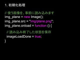 1. 初期化処理

// 使う画像を、事前に読み込みます
img_plane = new Image();
img_plane.src = "img/plane.png";
img_plane.onload = function () {
    // 読み込み終了した状態を保存
    imageLoadDone = true;
}
 