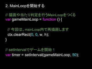 2. MainLoopを開始する

// 描画や当たり判定を行うMainLoopをつくる
var gameMainLoop = function () {

    // 今回は、mainLoop内で再描画します
    ctx.clearRect(0, 0, w, h);
}

// setIntervalでゲームを開始！
var timer = setInterval(gameMainLoop, 50);
 