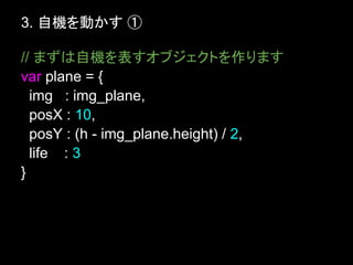 3. 自機を動かす ①

// まずは自機を表すオブジェクトを作ります
var plane = {
  img : img_plane,
  posX : 10,
  posY : (h - img_plane.height) / 2,
  life : 3
}
 
