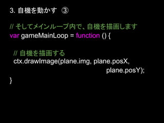 3. 自機を動かす　③

// そしてメインループ内で、自機を描画します
var gameMainLoop = function () {

    // 自機を描画する
    ctx.drawImage(plane.img, plane.posX,
                                 plane.posY);
}
 