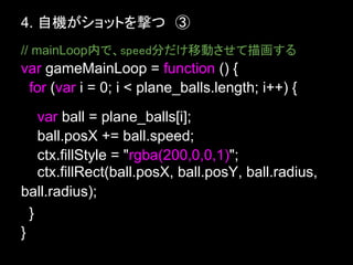 4. 自機がショットを撃つ　③
// mainLoop内で、speed分だけ移動させて描画する
var gameMainLoop = function () {
 for (var i = 0; i < plane_balls.length; i++) {
    var ball = plane_balls[i];
    ball.posX += ball.speed;
    ctx.fillStyle = "rgba(200,0,0,1)";
    ctx.fillRect(ball.posX, ball.posY, ball.radius,
ball.radius);
  }
}
 
