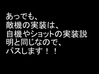あっでも、
敵機の実装は、
自機やショットの実装説
明と同じなので、
パスします！！
 