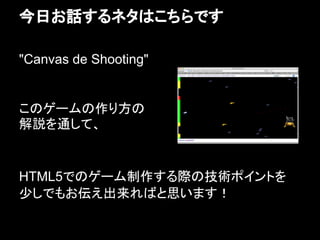 今日お話するネタはこちらです

"Canvas de Shooting"


このゲームの作り方の
解説を通して、


HTML5でのゲーム制作する際の技術ポイントを
少しでもお伝え出来ればと思います！
 