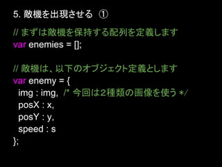 5. 敵機を出現させる　①
// まずは敵機を保持する配列を定義します
var enemies = [];

// 敵機は、以下のオブジェクト定義とします
var enemy = {
  img : img, /* 今回は２種類の画像を使う */
  posX : x,
  posY : y,
  speed : s
};
 