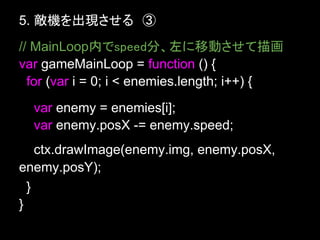 5. 敵機を出現させる　③
// MainLoop内でspeed分、左に移動させて描画
var gameMainLoop = function () {
  for (var i = 0; i < enemies.length; i++) {
  var enemy = enemies[i];
  var enemy.posX -= enemy.speed;
    ctx.drawImage(enemy.img, enemy.posX,
enemy.posY);
  }
}
 
