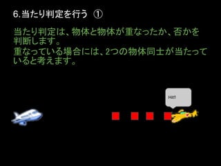 6.当たり判定を行う　①
当たり判定は、物体と物体が重なったか、否かを
判断します。
重なっている場合には、2つの物体同士が当たって
いると考えます。


                  Hit!!
 