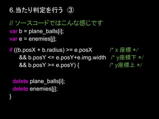 6.当たり判定を行う　③
// ソースコードではこんな感じです
var b = plane_balls[i];
var e = enemies[j];
if ((b.posX + b.radius) >= e.posX    /* x 座標 */
     && b.posY <= e.posY+e.img.width /* y座標下 */
     && b.posY >= e.posY) {          /* y座標上 */

    delete plane_balls[i];
    delete enemies[j];
}
 
