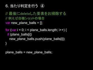 6. 当たり判定を行う　④
// 最後にdeleteした要素をお掃除する
// 例えば自機ショットの場合
var new_plane_balls = [];

for (var i = 0; i < plane_balls.length; i++) {
  if (plane_balls[i])
    new_plane_balls.push(plane_balls[i]);
}

plane_balls = new_plane_balls;
 