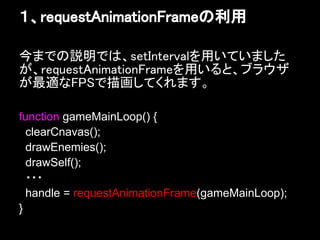 １、requestAnimationFrameの利用

今までの説明では、setIntervalを用いていました
が、requestAnimationFrameを用いると、ブラウザ
が最適なFPSで描画してくれます。

function gameMainLoop() {
  clearCnavas();
  drawEnemies();
  drawSelf();
  ・・・
  handle = requestAnimationFrame(gameMainLoop);
}
 