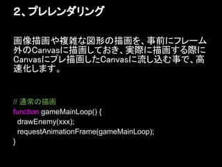 ２、プレレンダリング

画像描画や複雑な図形の描画を、事前にフレーム
外のCanvasに描画しておき、実際に描画する際に
Canvasにプレ描画したCanvasに流し込む事で、高
速化します。


// 通常の描画
function gameMainLoop() {
  drawEnemy(xxx);
  requestAnimationFrame(gameMainLoop);
}
 