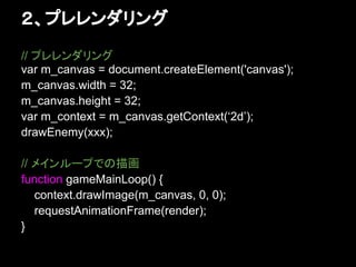 ２、プレレンダリング
// プレレンダリング
var m_canvas = document.createElement('canvas');
m_canvas.width = 32;
m_canvas.height = 32;
var m_context = m_canvas.getContext(‘2d’);
drawEnemy(xxx);

// メインループでの描画
function gameMainLoop() {
   context.drawImage(m_canvas, 0, 0);
   requestAnimationFrame(render);
}
 