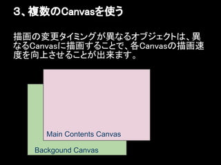 ３、複数のCanvasを使う

描画の変更タイミングが異なるオブジェクトは、異
なるCanvasに描画することで、各Canvasの描画速
度を向上させることが出来ます。




     Main Contents Canvas

   Backgound Canvas
 