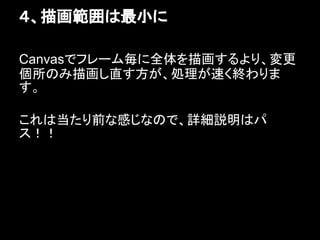 ４、描画範囲は最小に

Canvasでフレーム毎に全体を描画するより、変更
個所のみ描画し直す方が、処理が速く終わりま
す。

これは当たり前な感じなので、詳細説明はパ
ス！！
 