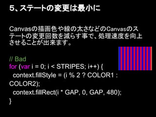 ５、ステートの変更は最小に

Canvasの描画色や線の太さなどのCanvasのス
テートの変更回数を減らす事で、処理速度を向上
させることが出来ます。

// Bad
for (var i = 0; i < STRIPES; i++) {
  context.fillStyle = (i % 2 ? COLOR1 :
COLOR2);
  context.fillRect(i * GAP, 0, GAP, 480);
}
 