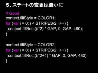 ５、ステートの変更は最小に
// Good
context.fillStyle = COLOR1;
for (var i = 0; i < STRIPES/2; i++) {
  context.fillRect((i*2) * GAP, 0, GAP, 480);
}

context.fillStyle = COLOR2;
for (var i = 0; i < STRIPES/2; i++) {
  context.fillRect((i*2+1) * GAP, 0, GAP, 480);
}
 