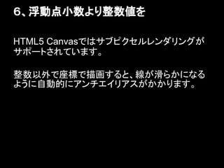 ６、浮動点小数より整数値を

HTML5 Canvasではサブピクセルレンダリングが
サポートされています。

整数以外で座標で描画すると、線が滑らかになる
ように自動的にアンチエイリアスがかかります。
 