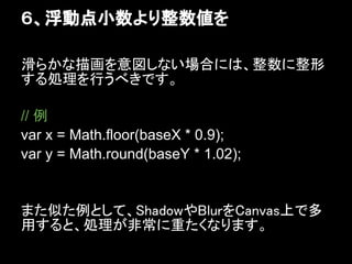 ６、浮動点小数より整数値を

滑らかな描画を意図しない場合には、整数に整形
する処理を行うべきです。

// 例
var x = Math.floor(baseX * 0.9);
var y = Math.round(baseY * 1.02);


また似た例として、ShadowやBlurをCanvas上で多
用すると、処理が非常に重たくなります。
 