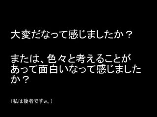 大変だなって感じましたか？

または、色々と考えることが
あって面白いなって感じました
か？
（私は後者ですw。）
 